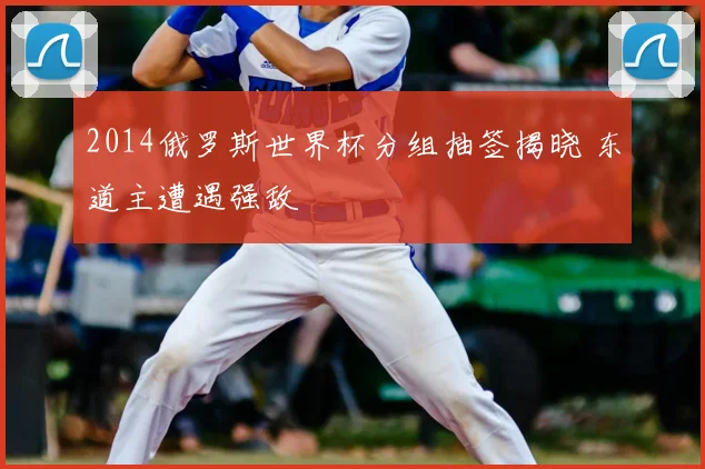 2014俄罗斯世界杯分组抽签揭晓 东道主遭遇强敌