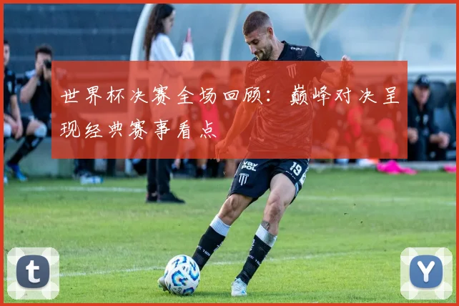 世界杯决赛全场回顾:巅峰对决呈现经典赛事看点