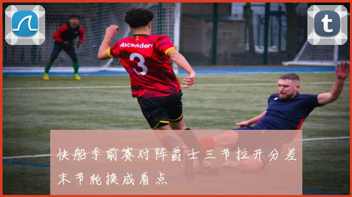 快船季前赛对阵爵士三节拉开分差末节轮换成看点