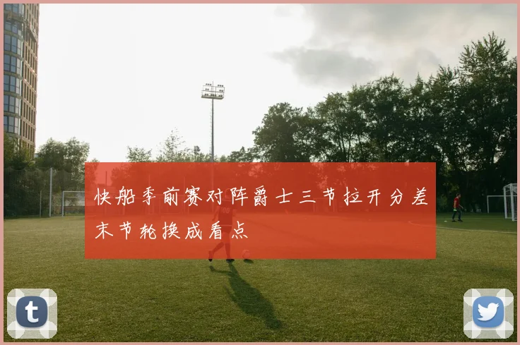快船季前赛对阵爵士三节拉开分差末节轮换成看点