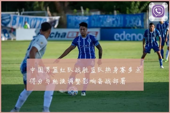 中国男篮红队战胜蓝队热身赛多点得分与轮换调整影响备战部署
