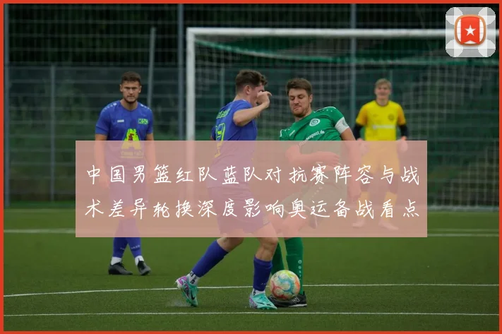 中国男篮红队蓝队对抗赛阵容与战术差异轮换深度影响奥运备战看点