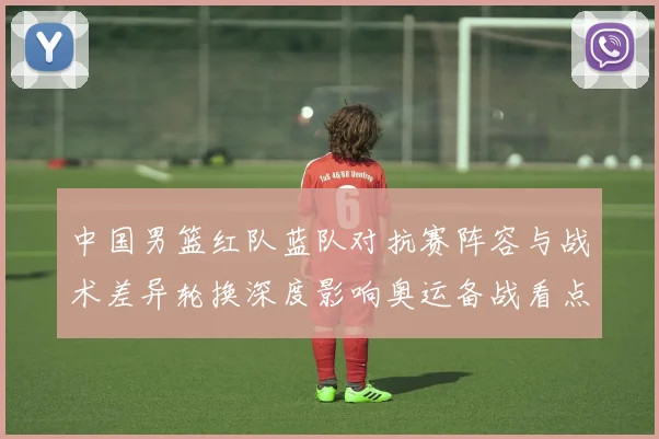 中国男篮红队蓝队对抗赛阵容与战术差异轮换深度影响奥运备战看点