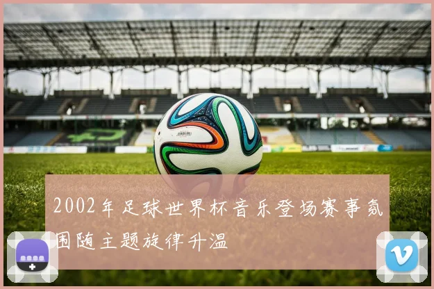 2002年足球世界杯音乐登场赛事氛围随主题旋律升温