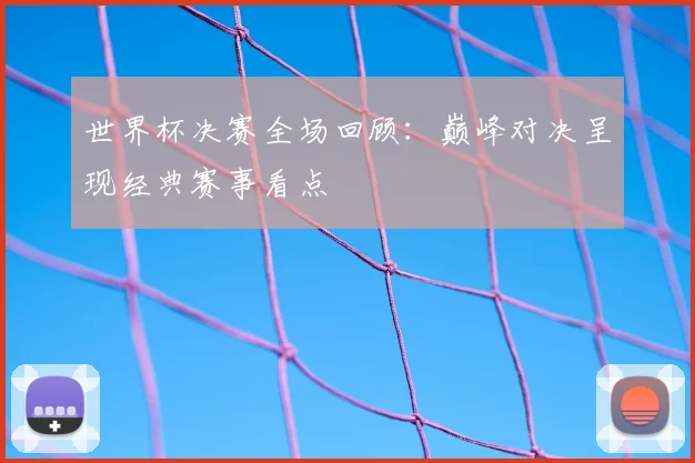 世界杯决赛全场回顾:巅峰对决呈现经典赛事看点