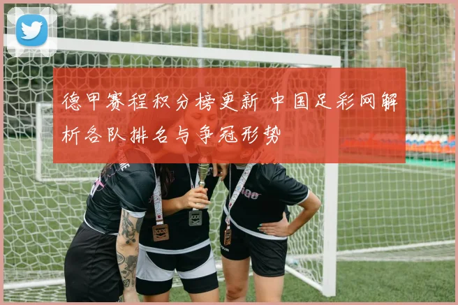 德甲赛程积分榜更新 中国足彩网解析各队排名与争冠形势