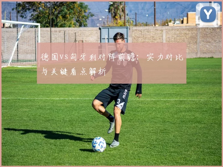 德国vs匈牙利对阵前瞻:实力对比与关键看点解析