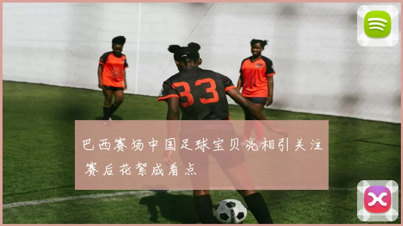 巴西赛场中国足球宝贝亮相引关注 赛后花絮成看点