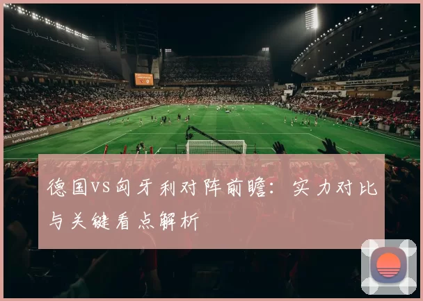 德国vs匈牙利对阵前瞻：实力对比与关键看点解析