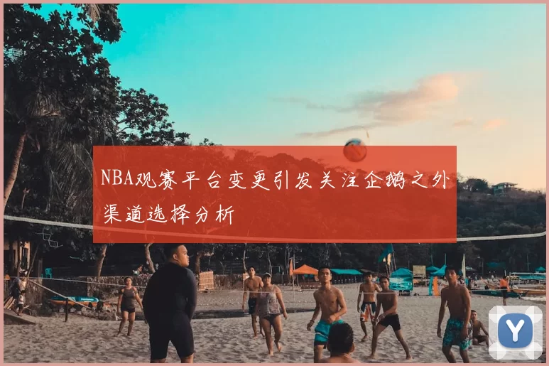 NBA观赛平台变更引发关注企鹅之外渠道选择分析