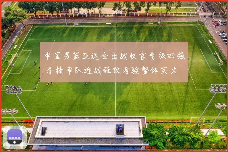 中国男篮亚运会出战收官晋级四强 李楠率队迎战强敌考验整体实力