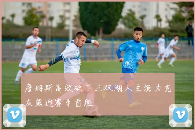 詹姆斯高效砍下三双湖人主场力克灰熊迎赛季首胜