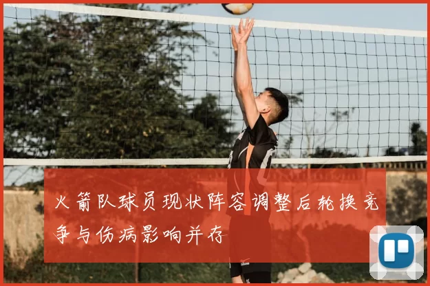 火箭队球员现状阵容调整后轮换竞争与伤病影响并存