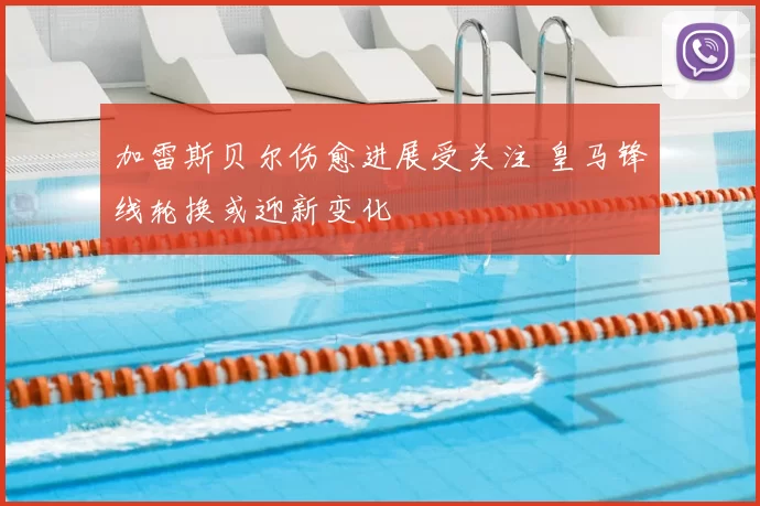 加雷斯贝尔伤愈进展受关注 皇马锋线轮换或迎新变化