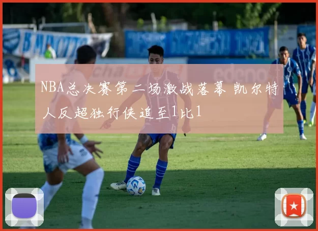 NBA总决赛第二场激战落幕 凯尔特人反超独行侠追至1比1