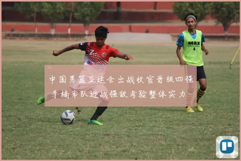 中国男篮亚运会出战收官晋级四强 李楠率队迎战强敌考验整体实力
