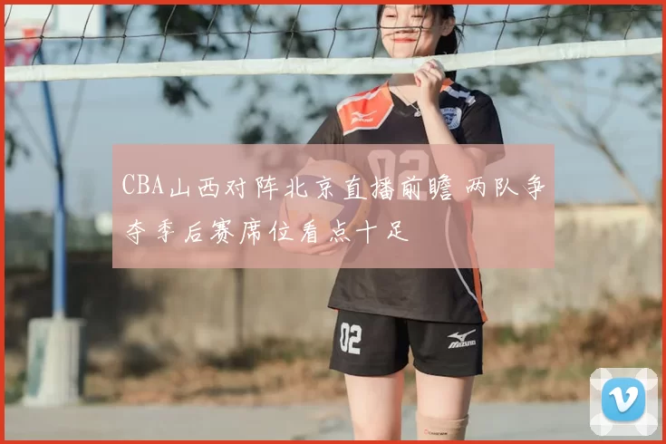 CBA山西对阵北京直播前瞻 两队争夺季后赛席位看点十足