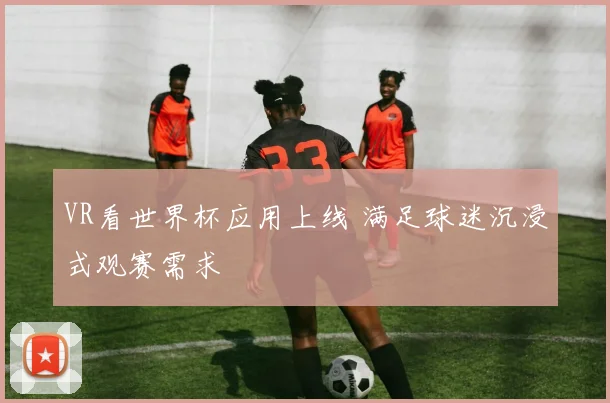 VR看世界杯应用上线 满足球迷沉浸式观赛需求