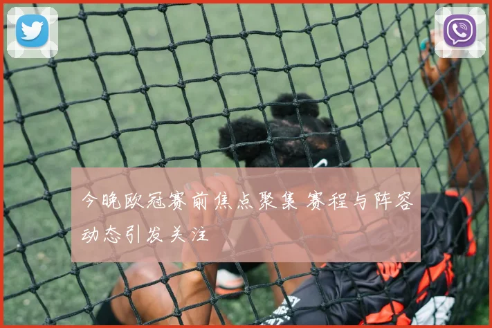 今晚欧冠赛前焦点聚集 赛程与阵容动态引发关注