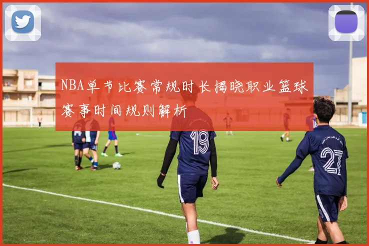 NBA单节比赛常规时长揭晓职业篮球赛事时间规则解析